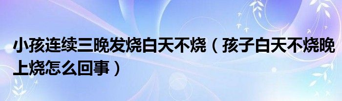 小孩連續(xù)三晚發(fā)燒白天不燒（孩子白天不燒晚上燒怎么回事）