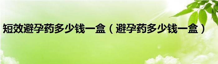 短效避孕藥多少錢(qián)一盒（避孕藥多少錢(qián)一盒）