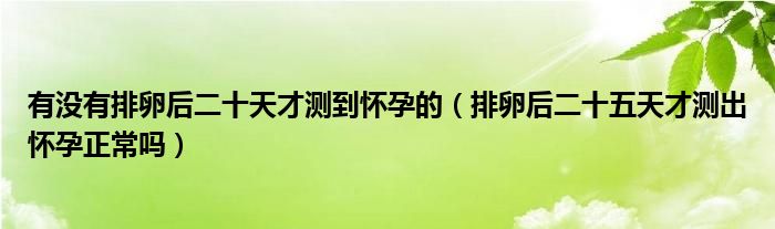 有沒有排卵后二十天才測到懷孕的（排卵后二十五天才測出懷孕正常嗎）