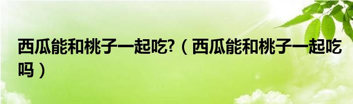 西瓜能和桃子一起吃?（西瓜能和桃子一起吃嗎）