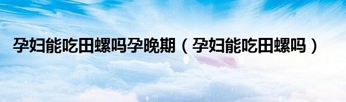 孕婦能吃田螺嗎孕晚期（孕婦能吃田螺嗎）