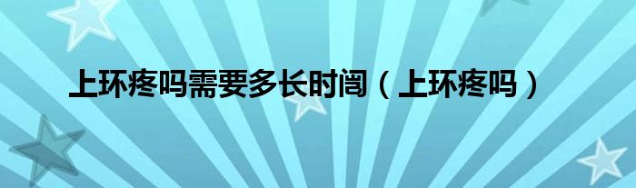 上環(huán)疼嗎需要多長(zhǎng)時(shí)闿（上環(huán)疼嗎）