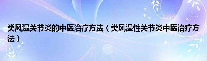 類(lèi)風(fēng)濕關(guān)節(jié)炎的中醫(yī)治療方法（類(lèi)風(fēng)濕性關(guān)節(jié)炎中醫(yī)治療方法）