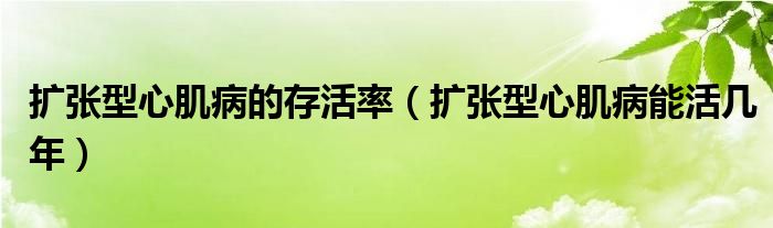 擴(kuò)張型心肌病的存活率（擴(kuò)張型心肌病能活幾年）