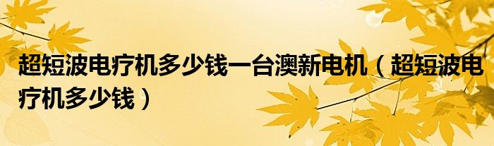 超短波電療機(jī)多少錢(qián)一臺(tái)澳新電機(jī)（超短波電療機(jī)多少錢(qián)）