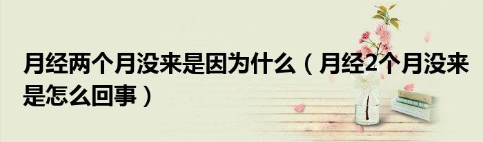 月經(jīng)兩個(gè)月沒來是因?yàn)槭裁矗ㄔ陆?jīng)2個(gè)月沒來是怎么回事）