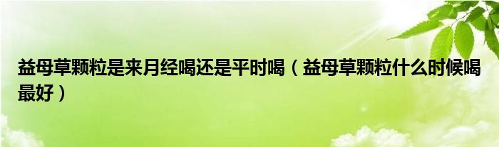 益母草顆粒是來(lái)月經(jīng)喝還是平時(shí)喝（益母草顆粒什么時(shí)候喝最好）