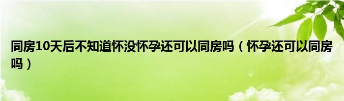 同房10天后不知道懷沒懷孕還可以同房嗎（懷孕還可以同房嗎）