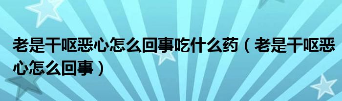 老是干嘔惡心怎么回事吃什么藥（老是干嘔惡心怎么回事）