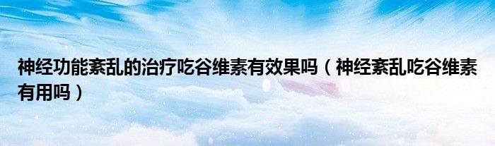 神經功能紊亂的治療吃谷維素有效果嗎（神經紊亂吃谷維素有用嗎）