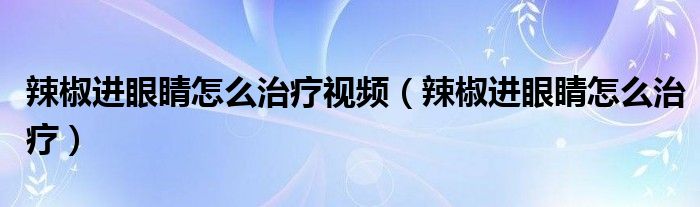 辣椒進(jìn)眼睛怎么治療視頻（辣椒進(jìn)眼睛怎么治療）