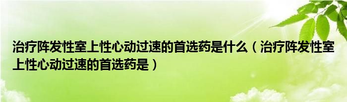 治療陣發(fā)性室上性心動過速的首選藥是什么（治療陣發(fā)性室上性心動過速的首選藥是）