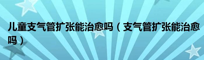 兒童支氣管擴張能治愈嗎（支氣管擴張能治愈嗎）