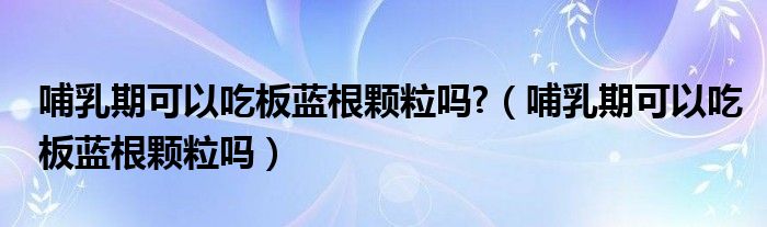 哺乳期可以吃板藍(lán)根顆粒嗎?（哺乳期可以吃板藍(lán)根顆粒嗎）