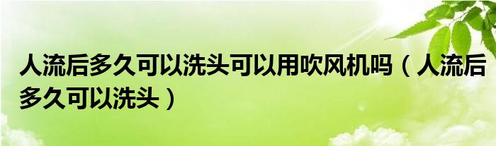 人流后多久可以洗頭可以用吹風機嗎（人流后多久可以洗頭）