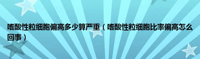 嗜酸性粒細胞偏高多少算嚴重（嗜酸性粒細胞比率偏高怎么回事）