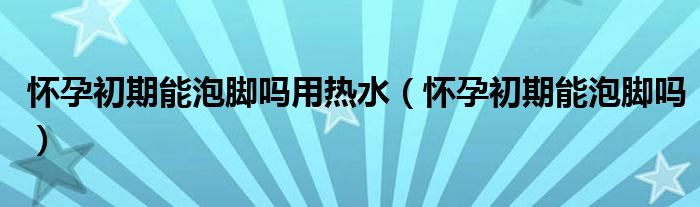 懷孕初期能泡腳嗎用熱水（懷孕初期能泡腳嗎）