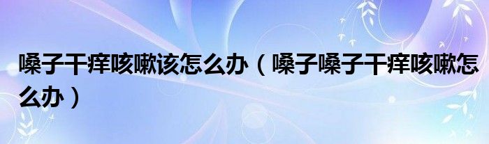 嗓子干癢咳嗽該怎么辦（嗓子嗓子干癢咳嗽怎么辦）