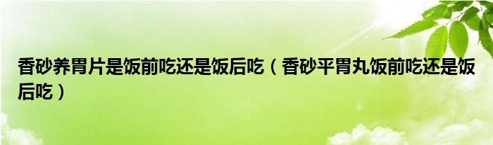 香砂養(yǎng)胃片是飯前吃還是飯后吃（香砂平胃丸飯前吃還是飯后吃）