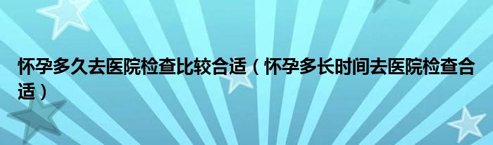 懷孕多久去醫(yī)院檢查比較合適（懷孕多長時(shí)間去醫(yī)院檢查合適）