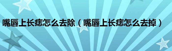 嘴唇上長(zhǎng)痣怎么去除（嘴唇上長(zhǎng)痣怎么去掉）