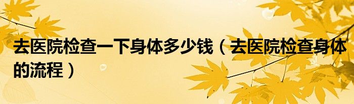 去醫(yī)院檢查一下身體多少錢（去醫(yī)院檢查身體的流程）