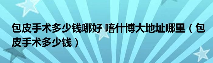 包皮手術多少錢哪好 喀什博大地址哪里（包皮手術多少錢）