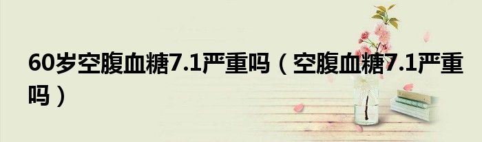 60歲空腹血糖7.1嚴(yán)重嗎（空腹血糖7.1嚴(yán)重嗎）