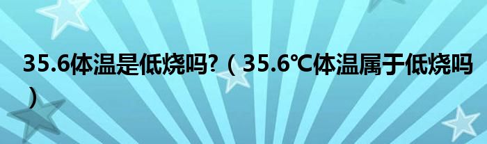 35.6體溫是低燒嗎?（35.6℃體溫屬于低燒嗎）