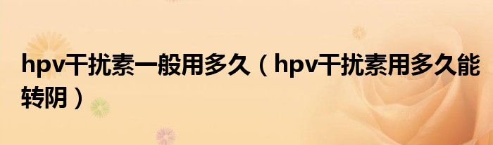 hpv干擾素一般用多久（hpv干擾素用多久能轉陰）