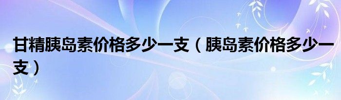 甘精胰島素價(jià)格多少一支（胰島素價(jià)格多少一支）