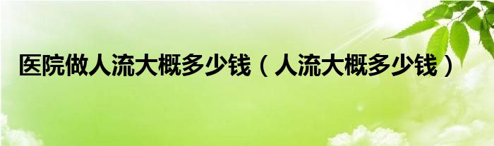 醫(yī)院做人流大概多少錢（人流大概多少錢）