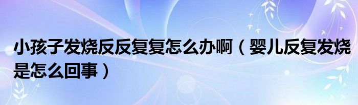 小孩子發(fā)燒反反復復怎么辦?。▼雰悍磸桶l(fā)燒是怎么回事）