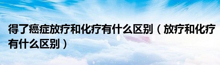 得了癌癥放療和化療有什么區(qū)別（放療和化療有什么區(qū)別）