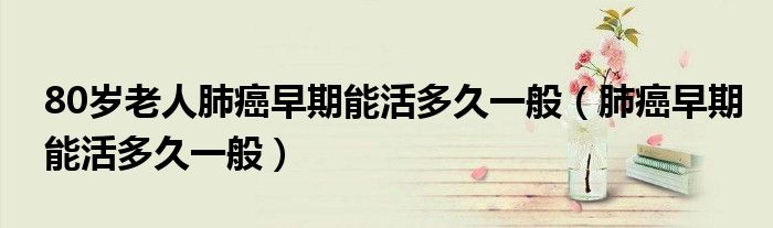 80歲老人肺癌早期能活多久一般（肺癌早期能活多久一般）