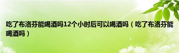 吃了布洛芬能喝酒嗎12個小時后可以喝酒嗎（吃了布洛芬能喝酒嗎）