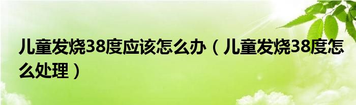 兒童發(fā)燒38度應(yīng)該怎么辦（兒童發(fā)燒38度怎么處理）