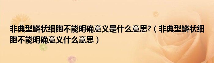 非典型鱗狀細胞不能明確意義是什么意思?（非典型鱗狀細胞不能明確意義什么意思）