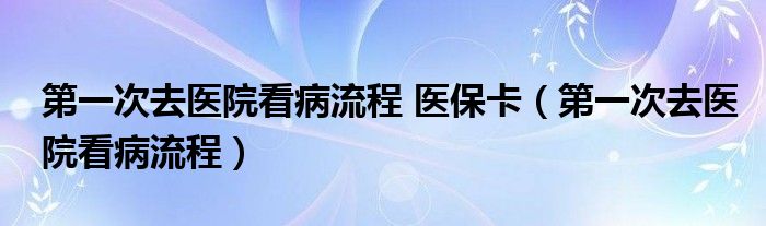 第一次去醫(yī)院看病流程 醫(yī)保卡（第一次去醫(yī)院看病流程）