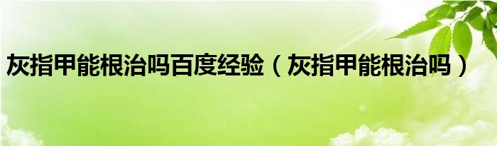 灰指甲能根治嗎百度經(jīng)驗(yàn)（灰指甲能根治嗎）