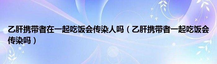 乙肝攜帶者在一起吃飯會傳染人嗎（乙肝攜帶者一起吃飯會傳染嗎）