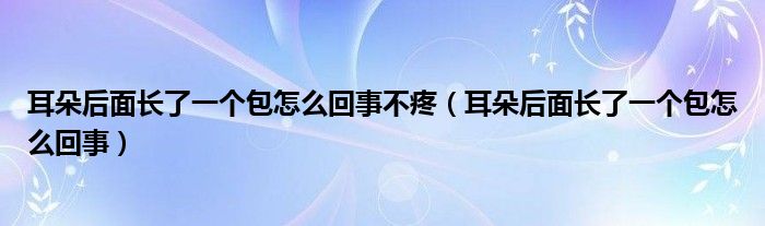 耳朵后面長了一個包怎么回事不疼（耳朵后面長了一個包怎么回事）