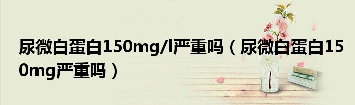 尿微白蛋白150mg/l嚴(yán)重嗎（尿微白蛋白150mg嚴(yán)重嗎）