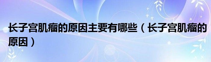 長子宮肌瘤的原因主要有哪些（長子宮肌瘤的原因）