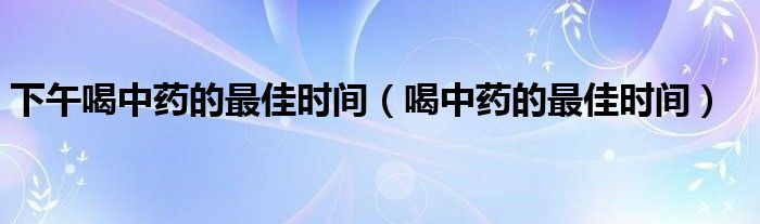 下午喝中藥的最佳時間（喝中藥的最佳時間）