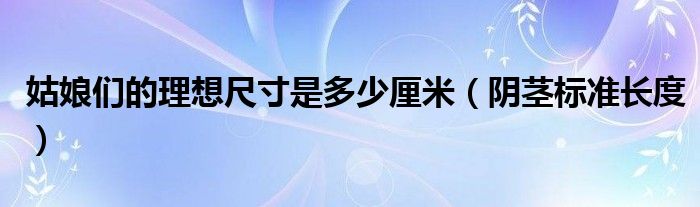 姑娘們的理想尺寸是多少厘米（陰莖標(biāo)準(zhǔn)長度）