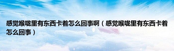 感覺(jué)喉嚨里有東西卡著怎么回事啊（感覺(jué)喉嚨里有東西卡著怎么回事）