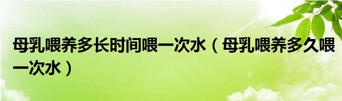 母乳喂養(yǎng)多長時間喂一次水（母乳喂養(yǎng)多久喂一次水）