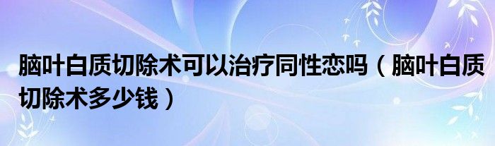 腦葉白質(zhì)切除術(shù)可以治療同性戀嗎（腦葉白質(zhì)切除術(shù)多少錢）