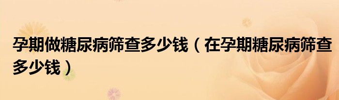 孕期做糖尿病篩查多少錢(qián)（在孕期糖尿病篩查多少錢(qián)）